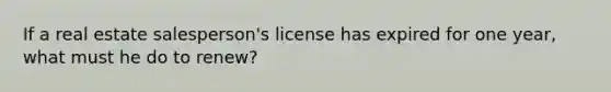 If a real estate salesperson's license has expired for one year, what must he do to renew?