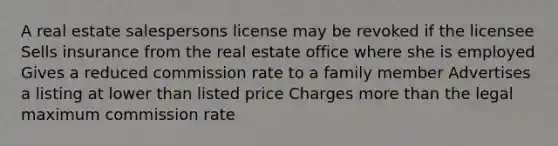 A real estate salespersons license may be revoked if the licensee Sells insurance from the real estate office where she is employed Gives a reduced commission rate to a family member Advertises a listing at lower than listed price Charges more than the legal maximum commission rate