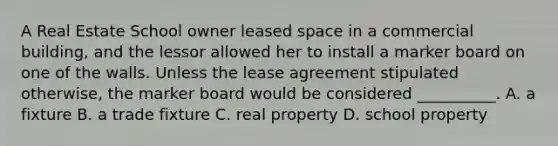 A Real Estate School owner leased space in a commercial building, and the lessor allowed her to install a marker board on one of the walls. Unless the lease agreement stipulated otherwise, the marker board would be considered __________. A. a fixture B. a trade fixture C. real property D. school property