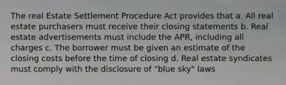 The real Estate Settlement Procedure Act provides that a. All real estate purchasers must receive their closing statements b. Real estate advertisements must include the APR, including all charges c. The borrower must be given an estimate of the closing costs before the time of closing d. Real estate syndicates must comply with the disclosure of "blue sky" laws