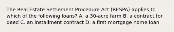 The Real Estate Settlement Procedure Act (RESPA) applies to which of the following loans? A. a 30-acre farm B. a contract for deed C. an installment contract D. a first mortgage home loan