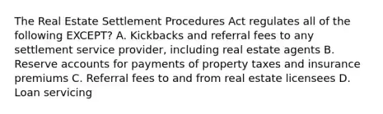 The Real Estate Settlement Procedures Act regulates all of the following EXCEPT? A. Kickbacks and referral fees to any settlement service provider, including real estate agents B. Reserve accounts for payments of property taxes and insurance premiums C. Referral fees to and from real estate licensees D. Loan servicing