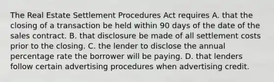 The Real Estate Settlement Procedures Act requires A. that the closing of a transaction be held within 90 days of the date of the sales contract. B. that disclosure be made of all settlement costs prior to the closing. C. the lender to disclose the annual percentage rate the borrower will be paying. D. that lenders follow certain advertising procedures when advertising credit.