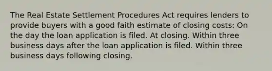 The Real Estate Settlement Procedures Act requires lenders to provide buyers with a good faith estimate of closing costs: On the day the loan application is filed. At closing. Within three business days after the loan application is filed. Within three business days following closing.