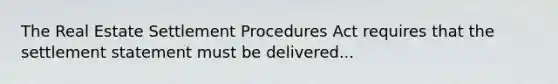 The Real Estate Settlement Procedures Act requires that the settlement statement must be delivered...