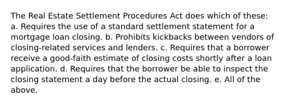 The Real Estate Settlement Procedures Act does which of these: a. Requires the use of a standard settlement statement for a mortgage loan closing. b. Prohibits kickbacks between vendors of closing-related services and lenders. c. Requires that a borrower receive a good-faith estimate of closing costs shortly after a loan application. d. Requires that the borrower be able to inspect the closing statement a day before the actual closing. e. All of the above.