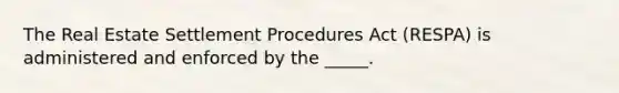 The Real Estate Settlement Procedures Act (RESPA) is administered and enforced by the _____.