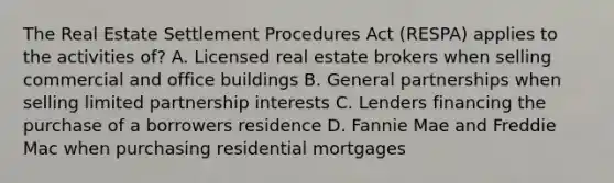 The Real Estate Settlement Procedures Act (RESPA) applies to the activities of? A. Licensed real estate brokers when selling commercial and office buildings B. General partnerships when selling limited partnership interests C. Lenders financing the purchase of a borrowers residence D. Fannie Mae and Freddie Mac when purchasing residential mortgages