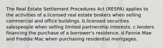 The Real Estate Settlement Procedures Act (RESPA) applies to the activities of a.licensed real estate brokers when selling commercial and office buildings. b.licensed securities salespeople when selling limited partnership interests. c.lenders financing the purchase of a borrower's residence. d.Fannie Mae and Freddie Mac when purchasing residential mortgages.