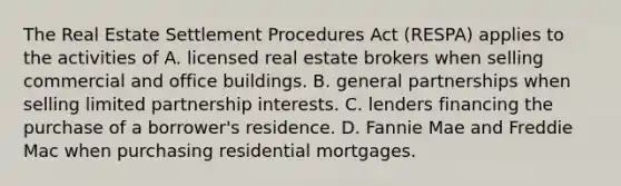 The Real Estate Settlement Procedures Act (RESPA) applies to the activities of A. licensed real estate brokers when selling commercial and office buildings. B. general partnerships when selling limited partnership interests. C. lenders financing the purchase of a borrower's residence. D. Fannie Mae and Freddie Mac when purchasing residential mortgages.