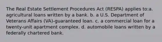 The Real Estate Settlement Procedures Act (RESPA) applies to:a. agricultural loans written by a bank. b. a U.S. Department of Veterans Affairs (VA)-guaranteed loan. c. a commercial loan for a twenty-unit apartment complex. d. automobile loans written by a federally chartered bank.