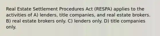 Real Estate Settlement Procedures Act (RESPA) applies to the activities of A) lenders, title companies, and real estate brokers. B) real estate brokers only. C) lenders only. D) title companies only.