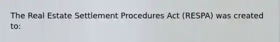 The Real Estate Settlement Procedures Act (RESPA) was created to: