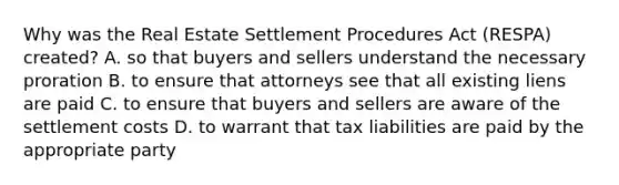 Why was the Real Estate Settlement Procedures Act (RESPA) created? A. so that buyers and sellers understand the necessary proration B. to ensure that attorneys see that all existing liens are paid C. to ensure that buyers and sellers are aware of the settlement costs D. to warrant that tax liabilities are paid by the appropriate party