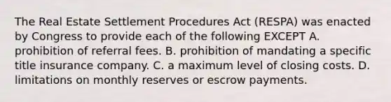 The Real Estate Settlement Procedures Act (RESPA) was enacted by Congress to provide each of the following EXCEPT A. prohibition of referral fees. B. prohibition of mandating a specific title insurance company. C. a maximum level of closing costs. D. limitations on monthly reserves or escrow payments.