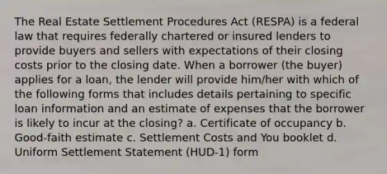 The Real Estate Settlement Procedures Act (RESPA) is a federal law that requires federally chartered or insured lenders to provide buyers and sellers with expectations of their closing costs prior to the closing date. When a borrower (the buyer) applies for a loan, the lender will provide him/her with which of the following forms that includes details pertaining to specific loan information and an estimate of expenses that the borrower is likely to incur at the closing? a. Certificate of occupancy b. Good-faith estimate c. Settlement Costs and You booklet d. Uniform Settlement Statement (HUD-1) form