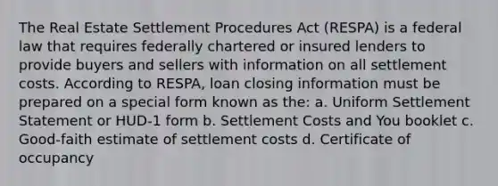 The Real Estate Settlement Procedures Act (RESPA) is a federal law that requires federally chartered or insured lenders to provide buyers and sellers with information on all settlement costs. According to RESPA, loan closing information must be prepared on a special form known as the: a. Uniform Settlement Statement or HUD-1 form b. Settlement Costs and You booklet c. Good-faith estimate of settlement costs d. Certificate of occupancy