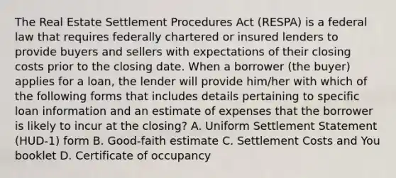 The Real Estate Settlement Procedures Act (RESPA) is a federal law that requires federally chartered or insured lenders to provide buyers and sellers with expectations of their closing costs prior to the closing date. When a borrower (the buyer) applies for a loan, the lender will provide him/her with which of the following forms that includes details pertaining to specific loan information and an estimate of expenses that the borrower is likely to incur at the closing? A. Uniform Settlement Statement (HUD-1) form B. Good-faith estimate C. Settlement Costs and You booklet D. Certificate of occupancy