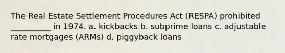 The Real Estate Settlement Procedures Act (RESPA) prohibited __________ in 1974. a. kickbacks b. subprime loans c. adjustable rate mortgages (ARMs) d. piggyback loans