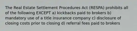 The Real Estate Settlement Procedures Act (RESPA) prohibits all of the following EXCEPT a) kickbacks paid to brokers b) mandatory use of a title insurance company c) disclosure of closing costs prior to closing d) referral fees paid to brokers