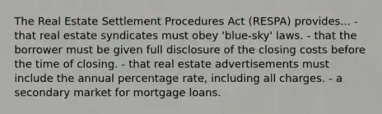 The Real Estate Settlement Procedures Act (RESPA) provides... - that real estate syndicates must obey 'blue-sky' laws. - that the borrower must be given full disclosure of the closing costs before the time of closing. - that real estate advertisements must include the annual percentage rate, including all charges. - a secondary market for mortgage loans.