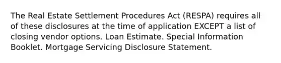 The Real Estate Settlement Procedures Act (RESPA) requires all of these disclosures at the time of application EXCEPT a list of closing vendor options. Loan Estimate. Special Information Booklet. Mortgage Servicing Disclosure Statement.