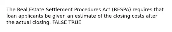 The Real Estate Settlement Procedures Act (RESPA) requires that loan applicants be given an estimate of the closing costs after the actual closing. FALSE TRUE