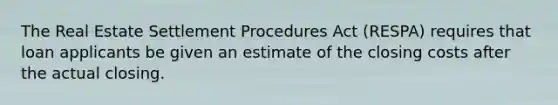 The Real Estate Settlement Procedures Act (RESPA) requires that loan applicants be given an estimate of the closing costs after the actual closing.