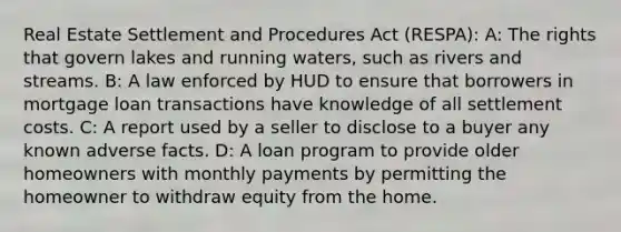 Real Estate Settlement and Procedures Act (RESPA): A: The rights that govern lakes and running waters, such as rivers and streams. B: A law enforced by HUD to ensure that borrowers in mortgage loan transactions have knowledge of all settlement costs. C: A report used by a seller to disclose to a buyer any known adverse facts. D: A loan program to provide older homeowners with monthly payments by permitting the homeowner to withdraw equity from the home.