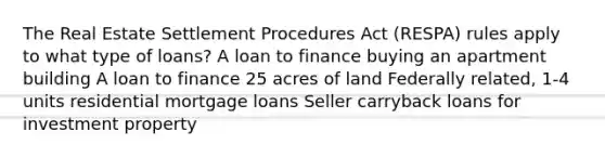 The Real Estate Settlement Procedures Act (RESPA) rules apply to what type of loans? A loan to finance buying an apartment building A loan to finance 25 acres of land Federally related, 1-4 units residential mortgage loans Seller carryback loans for investment property