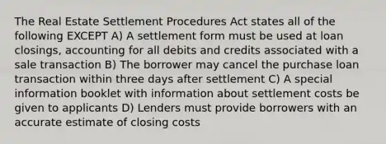 The Real Estate Settlement Procedures Act states all of the following EXCEPT A) A settlement form must be used at loan closings, accounting for all debits and credits associated with a sale transaction B) The borrower may cancel the purchase loan transaction within three days after settlement C) A special information booklet with information about settlement costs be given to applicants D) Lenders must provide borrowers with an accurate estimate of closing costs