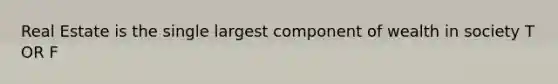 Real Estate is the single largest component of wealth in society T OR F