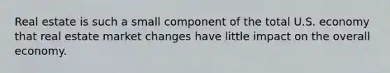 Real estate is such a small component of the total U.S. economy that real estate market changes have little impact on the overall economy.