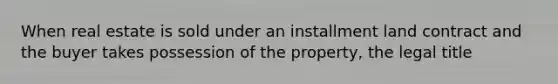 When real estate is sold under an installment land contract and the buyer takes possession of the property, the legal title