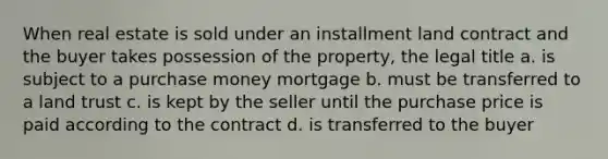 When real estate is sold under an installment land contract and the buyer takes possession of the property, the legal title a. is subject to a purchase money mortgage b. must be transferred to a land trust c. is kept by the seller until the purchase price is paid according to the contract d. is transferred to the buyer