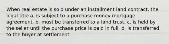 When real estate is sold under an installment land contract, the legal title a. is subject to a purchase money mortgage agreement. b. must be transferred to a land trust. c. is held by the seller until the purchase price is paid in full. d. is transferred to the buyer at settlement.