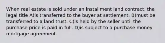 When real estate is sold under an installment land contract, the legal title A)is transferred to the buyer at settlement. B)must be transferred to a land trust. C)is held by the seller until the purchase price is paid in full. D)is subject to a purchase money mortgage agreement.