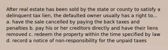 After real estate has been sold by the state or county to satisfy a delinquent tax lien, the defaulted owner usually has a right to... a. have the sale cancelled by paying the back taxes and penalties b. pay his or her creditors directly and have their liens removed c. redeem the property within the time specified by law d. record a notice of non-responsibility for the unpaid taxes