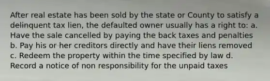 After real estate has been sold by the state or County to satisfy a delinquent tax lien, the defaulted owner usually has a right to: a. Have the sale cancelled by paying the back taxes and penalties b. Pay his or her creditors directly and have their liens removed c. Redeem the property within the time specified by law d. Record a notice of non responsibility for the unpaid taxes