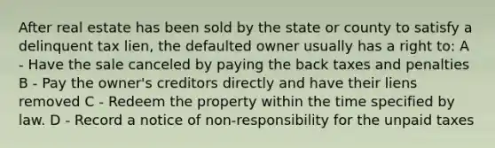 After real estate has been sold by the state or county to satisfy a delinquent tax lien, the defaulted owner usually has a right to: A - Have the sale canceled by paying the back taxes and penalties B - Pay the owner's creditors directly and have their liens removed C - Redeem the property within the time specified by law. D - Record a notice of non-responsibility for the unpaid taxes