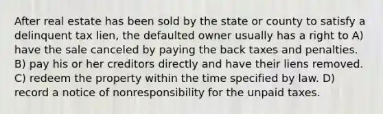 After real estate has been sold by the state or county to satisfy a delinquent tax lien, the defaulted owner usually has a right to A) have the sale canceled by paying the back taxes and penalties. B) pay his or her creditors directly and have their liens removed. C) redeem the property within the time specified by law. D) record a notice of nonresponsibility for the unpaid taxes.