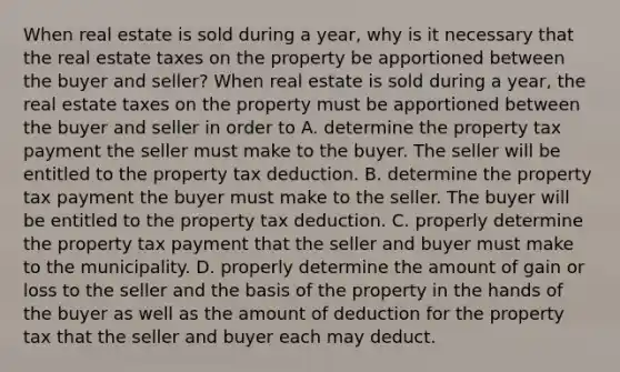 When real estate is sold during a​ year, why is it necessary that the real estate taxes on the property be apportioned between the buyer and​ seller? When real estate is sold during a​ year, the real estate taxes on the property must be apportioned between the buyer and seller in order to A. determine the property tax payment the seller must make to the buyer. The seller will be entitled to the property tax deduction. B. determine the property tax payment the buyer must make to the seller. The buyer will be entitled to the property tax deduction. C. properly determine the property tax payment that the seller and buyer must make to the municipality. D. properly determine the amount of gain or loss to the seller and the basis of the property in the hands of the buyer as well as the amount of deduction for the property tax that the seller and buyer each may deduct.