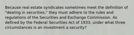 Because real estate syndicates sometimes meet the definition of "dealing in securities," they must adhere to the rules and regulations of the Securities and Exchange Commission. As defined by the Federal Securities Act of 1933, under what three circumstances is an investment a security?