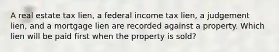 A real estate tax lien, a federal income tax lien, a judgement lien, and a mortgage lien are recorded against a property. Which lien will be paid first when the property is sold?