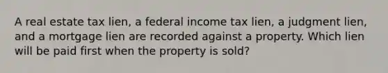 A real estate tax lien, a federal income tax lien, a judgment lien, and a mortgage lien are recorded against a property. Which lien will be paid first when the property is sold?