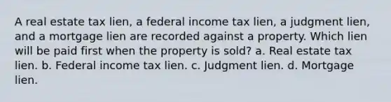 A real estate tax lien, a federal income tax lien, a judgment lien, and a mortgage lien are recorded against a property. Which lien will be paid first when the property is sold? a. Real estate tax lien. b. Federal income tax lien. c. Judgment lien. d. Mortgage lien.