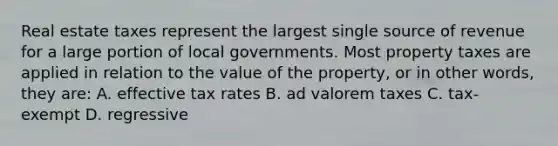 Real estate taxes represent the largest single source of revenue for a large portion of local governments. Most property taxes are applied in relation to the value of the property, or in other words, they are: A. effective tax rates B. ad valorem taxes C. tax-exempt D. regressive