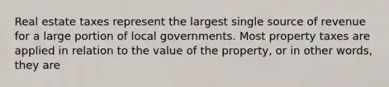 Real estate taxes represent the largest single source of revenue for a large portion of local governments. Most property taxes are applied in relation to the value of the property, or in other words, they are