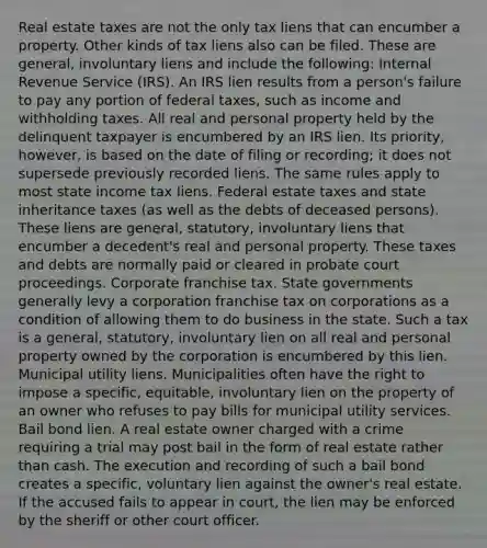 Real estate taxes are not the only tax liens that can encumber a property. Other kinds of tax liens also can be filed. These are general, involuntary liens and include the following: Internal Revenue Service (IRS). An IRS lien results from a person's failure to pay any portion of federal taxes, such as income and withholding taxes. All real and personal property held by the delinquent taxpayer is encumbered by an IRS lien. Its priority, however, is based on the date of filing or recording; it does not supersede previously recorded liens. The same rules apply to most state income tax liens. Federal estate taxes and state inheritance taxes (as well as the debts of deceased persons). These liens are general, statutory, involuntary liens that encumber a decedent's real and personal property. These taxes and debts are normally paid or cleared in probate court proceedings. Corporate franchise tax. State governments generally levy a corporation franchise tax on corporations as a condition of allowing them to do business in the state. Such a tax is a general, statutory, involuntary lien on all real and personal property owned by the corporation is encumbered by this lien. Municipal utility liens. Municipalities often have the right to impose a specific, equitable, involuntary lien on the property of an owner who refuses to pay bills for municipal utility services. Bail bond lien. A real estate owner charged with a crime requiring a trial may post bail in the form of real estate rather than cash. The execution and recording of such a bail bond creates a specific, voluntary lien against the owner's real estate. If the accused fails to appear in court, the lien may be enforced by the sheriff or other court officer.