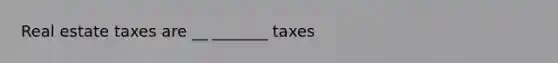 Real estate taxes are __ _______ taxes